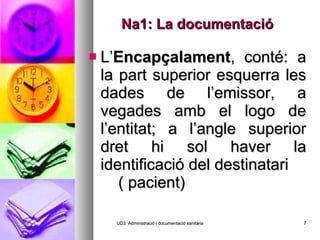 Na1: La documentació L’ Encapçalament , conté: a la part superior esquerra les dades de l’emissor, a vegades amb el logo de l’entitat; a l’angle superior dret hi sol haver la identificació del destinatari  ( pacient) UD3: Administració i documentació sanitària 