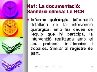 Na1: La documentació: Sanitària clínica: La HCH Informe quirúrgic:  informació detallada de la intervenció quirúrgica, amb les dades de l’equip que hi participa, la intervenció realitzada amb el seu protocol, incidències i troballes. Similar al  registre de part. UD3: Administració i documentació sanitària 