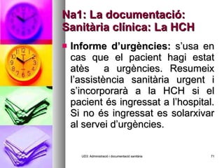 Na1: La documentació: Sanitària clínica: La HCH Informe d’urgències:  s’usa en cas que el pacient hagi estat atès  a urgències. Resumeix l’assistència sanitària urgent i s’incorporarà a la HCH si el pacient és ingressat a l’hospital. Si no és ingressat es solarxivar al servei d’urgències. UD3: Administració i documentació sanitària 