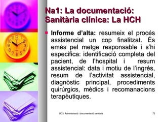 Na1: La documentació: Sanitària clínica: La HCH Informe d’alta:  resumeix el procés assistencial un cop finalitzat. És emès pel metge responsable i s’hi especifica: identificació completa del pacient, de l’hospital i  resum assistencial: data i motiu de l’ingrés, resum de l’activitat assistencial, diagnòstic principal, procediments quirúrgics, mèdics i recomanacions terapèutiques. UD3: Administració i documentació sanitària 