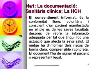 Na1: La documentació: Sanitària clínica: La HCH El consentiment informat:  és la conformitat lliure, voluntària i conscient d’un pacient manifestada en el ple ús de les seves facultats després de rebre la informació adequada per tal que tingui lloc una actuació que afecta la seva salut. El metge ha d’informar dels riscos de forma clara, comprensible i concreta. El document l’ha de signar el pacient o representant legal. UD3: Administració i documentació sanitària 