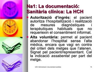 Na1: La documentació: Sanitària clínica: La HCH Autorització d’ingrés:  el pacient autoritza l’hospitalització i realització de mesures diagnòstiques i terapèutiques habituals que no requeriexin el consentiment informat. Alta voluntària:  permet al pacient abandonar l’hosptital sense l’alta mèdica, encara que vagi en contra del criteri dels metges que l’atenen. Signat pel pacient/representant. Cal la indicació  assabentat  per part del metge. UD3: Administració i documentació sanitària 