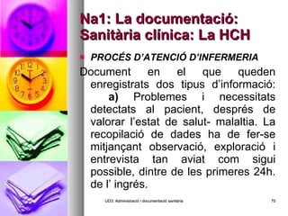 Na1: La documentació: Sanitària clínica: La HCH PROCÉS D’ATENCIÓ D’INFERMERIA  Document en el que queden enregistrats dos tipus d’informació: a)  Problemes i necessitats detectats al pacient, després de valorar l’estat de salut- malaltia. La recopilació de dades ha de fer-se mitjançant observació, exploració i entrevista tan aviat com sigui possible, dintre de les primeres 24h. de l’ ingrés. UD3: Administració i documentació sanitària 