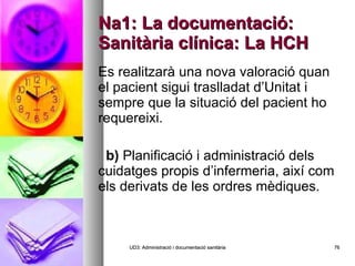 Na1: La documentació: Sanitària clínica: La HCH Es realitzarà una nova valoració quan el pacient sigui traslladat d’Unitat i sempre que la situació del pacient ho requereixi.   b)  Planificació i administració dels cuidatges propis d’infermeria, així com els derivats de les ordres mèdiques. UD3: Administració i documentació sanitària 