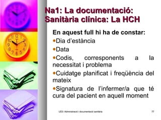 Na1: La documentació: Sanitària clínica: La HCH En aquest full hi ha de constar: Dia d’estància Data Codis, corresponents a la necessitat i problema Cuidatge planificat i freqüència del mateix Signatura de l’infermer/a que té cura del pacient en aquell moment UD3: Administració i documentació sanitària 
