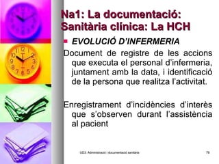 Na1: La documentació: Sanitària clínica: La HCH EVOLUCIÓ D’INFERMERIA   Document de registre de les accions que executa el personal d’infermeria, juntament amb la data, i identificació de la persona que realitza l’activitat.   Enregistrament d’incidències d’interès que s’observen durant l’assistència al pacient   UD3: Administració i documentació sanitària 