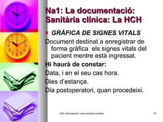 Na1: La documentació: Sanitària clínica: La HCH GRÀFICA DE SIGNES VITALS   Document destinat a enregistrar de forma gràfica  els signes vitals del pacient mentre està ingressat. Hi haurà de constar:  Data, i en el seu cas hora. Dies d’estança. Dia postoperatori, quan procedeixi. UD3: Administració i documentació sanitària 