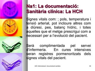 Na1: La documentació: Sanitària clínica: La HCH Signes vitals com: ; pols, temperatura i tensió arterial, pot incloure altres com a diüresi, pes, balanç hídric, i totes aquelles que el metge prescrigui com a necessari per a l’evolució del pacient. Serà complimentada pel servei d’infermeria.  En cures intensives seran registres pormenoritzats dels signes vitals del pacient. UD3: Administració i documentació sanitària 