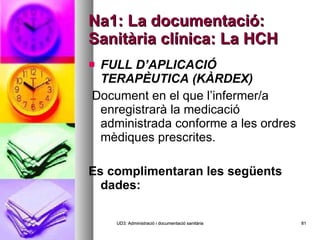 Na1: La documentació: Sanitària clínica: La HCH FULL D’APLICACIÓ TERAPÈUTICA (KÀRDEX)   Document en el que l’infermer/a enregistrarà la medicació administrada conforme a les ordres mèdiques prescrites.  Es complimentaran les següents dades:  UD3: Administració i documentació sanitària 