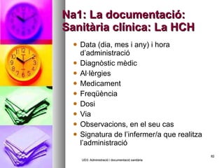 Na1: La documentació: Sanitària clínica: La HCH Data (dia, mes i any) i hora d’administració Diagnòstic mèdic Al·lèrgies Medicament Freqüència Dosi Via Observacions, en el seu cas Signatura de l’infermer/a que realitza l’administració UD3: Administració i documentació sanitària 