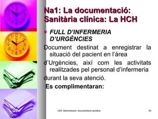 Na1: La documentació: Sanitària clínica: La HCH FULL D’INFERMERIA D’URGÈNCIES Document destinat a enregistrar la situació del pacient en l’àrea d’Urgències, així com les activitats realitzades pel personal d’infermeria durant la seva atenció.    Es complimentaran:   UD3: Administració i documentació sanitària 