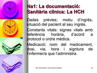 Na1: La documentació: Sanitària clínica: La HCH Dades prèvies: motiu d’ingrés, situació del pacient al seu ingrés. Constants vitals: signes vitals amb referència horària, d’acord a protocol o ordre mèdica. Medicació: nom del medicament, dosi, via, hora i signtura de l’infermer/a que l’administra. UD3: Administració i documentació sanitària 