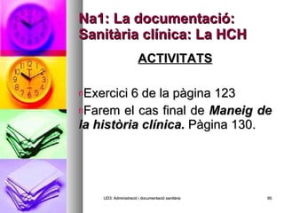 Na1: La documentació: Sanitària clínica: La HCH ACTIVITATS Exercici 6 de la pàgina 123 Farem el cas final de  Maneig de la història clínica.  Pàgina 130. UD3: Administració i documentació sanitària 