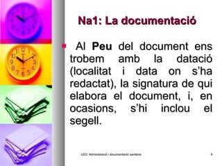 Na1: La documentació Al  Peu  del document ens trobem amb la datació (localitat i data on s’ha redactat), la signatura de qui elabora el document, i, en ocasions, s’hi inclou el segell. UD3: Administració i documentació sanitària 