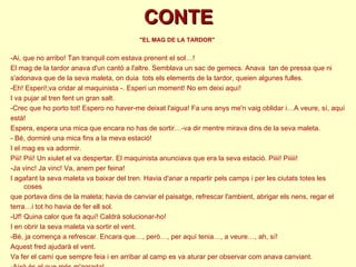 CONTE &quot;EL MAG DE LA TARDOR&quot;  -Ai, que no arribo! Tan tranquil com estava prenent el sol…! El mag de la tardor anava d'un cantó a l'altre. Semblava un sac de gemecs. Anava  tan de pressa que ni  s'adonava que de la seva maleta, on duia  tots els elements de la tardor, queien algunes fulles. -Eh! Esperi!;va cridar al maquinista -. Esperi un moment! No em deixi aquí! I va pujar al tren fent un gran salt. -Crec que ho porto tot! Espero no haver-me deixat l'aigua! Fa uns anys me'n vaig oblidar i…A veure, sí, aquí  està!  Espera, espera una mica que encara no has de sortir…-va dir mentre mirava dins de la seva maleta. - Bé, dormiré una mica fins a la meva estació! I el mag es va adormir. Piii! Piii! Un xiulet el va despertar. El maquinista anunciava que era la seva estació. Piiii! Piiiii! -Ja vinc! Ja vinc! Va, anem per feina! I agafant la seva maleta va baixar del tren. Havia d'anar a repartir pels camps i per les ciutats totes les coses que portava dins de la maleta; havia de canviar el paisatge, refrescar l'ambient, abrigar els nens, regar el terra…i tot ho havia de fer ell sol. -Uf! Quina calor que fa aquí! Caldrà solucionar-ho! I en obrir la seva maleta va sortir el vent. -Bé, ja comença a refrescar. Encara que…, però…, per aquí tenia…, a veure…, ah, sí! Aquest fred ajudarà el vent.  Va fer el camí que sempre feia i en arribar al camp es va aturar per observar com anava canviant.  -Això és el que més m'agrada! 