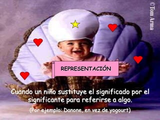 REPRESENTACIÓN



Cuando un niño sustituye el significado por el
     significante para referirse a algo.
      (Por ejemplo: Danone, en vez de yogourt)
 