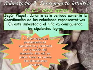 Según Piaget, durante este periodo aumenta la
Coordinación de las relaciones representativas.
  En este subestadio el niño va consiguiendo
             los siguientes logros:

           1. Al principio, su
            pensamiento es
        egocéntrico y centrado
           por la acción del
         momento. Aún así, ya
        puede tener en cuenta
           dos dimensiones
               sucesivas.
 