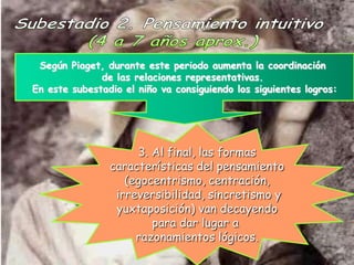 Según Piaget, durante este periodo aumenta la coordinación
              de las relaciones representativas.
En este subestadio el niño va consiguiendo los siguientes logros:




                     3. Al final, las formas
                características del pensamiento
                   (egocentrismo, centración,
                 irreversibilidad, sincretismo y
                 yuxtaposición) van decayendo
                        para dar lugar a
                     razonamientos lógicos.
 