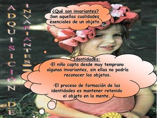 ¿Qué son invariantes?
 Son aquellas cualidades
 esenciales de un objeto.




              Identidades:
 •El niño capta desde muy temprano
algunas invariantes,es capaz de relacionar dos
 Funciones: el niño sin ellas no podría
    sucesos, pero no puede comprender
         reconocer los objetos.
     las cantidades en las relaciones
             funcionales.
   •El proceso de formación de las
  identidades es mantener retenido
         el objeto en la mente.
 