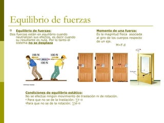 Equilibrio de fuerzas
 Equilibrio de fuerzas:
Dos fuerzas están en equilibrio cuando
neutralizan sus efectos, es decir cuando
su resultante es nula. Por lo tanto el
sistema no se desplaza
Momento de una fuerza:
Es la magnitud física asociada
al giro de los cuerpos respecto
de un eje.
M=F.d
Condiciones de equilibrio estático:
No se efectúe ningún movimiento de traslación ni de rotación.
• Para que no se de la traslación: ∑F=0
•Para que no se de la rotación: ∑M=0
 