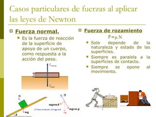 Casos particulares de fuerzas al aplicar
las leyes de Newton
 Fuerza normal.
 Es la fuerza de reacción
de la superficie de
apoyo de un cuerpo,
como respuesta a la
acción del peso.
 Fuerza de rozamiento
F=μ.N
 Solo depende de la
naturaleza y estado de las
superficies.
 Siempre es paralela a la
superficies de contacto.
 Siempre se opone al
movimiento.
 