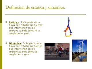 Definición de estática y dinámica.
 Estática: Es la parte de la
física que estudia las fuerzas
que intervienen en los
cuerpos cuando estos ni se
desplazan ni giran.
 Dinámica: Es la parte de la
física que estudia las fuerzas
que intervienen en los
cuerpos cuando estos se
desplazan o giran.
 
