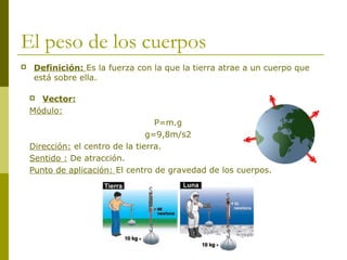 El peso de los cuerpos
 Definición: Es la fuerza con la que la tierra atrae a un cuerpo que
está sobre ella.
 Vector:
Módulo:
P=m.g
g=9,8m/s2
Dirección: el centro de la tierra.
Sentido : De atracción.
Punto de aplicación: El centro de gravedad de los cuerpos.
 