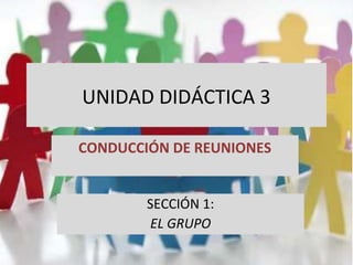UNIDAD DIDÁCTICA 3
CONDUCCIÓN DE REUNIONES
SECCIÓN 1:
EL GRUPO
 
