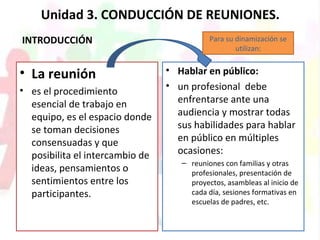 Unidad 3. CONDUCCIÓN DE REUNIONES.
INTRODUCCIÓN
• La reunión
• es el procedimiento
esencial de trabajo en
equipo, es el espacio donde
se toman decisiones
consensuadas y que
posibilita el intercambio de
ideas, pensamientos o
sentimientos entre los
participantes.
• Hablar en público:
• un profesional debe
enfrentarse ante una
audiencia y mostrar todas
sus habilidades para hablar
en público en múltiples
ocasiones:
– reuniones con familias y otras
profesionales, presentación de
proyectos, asambleas al inicio de
cada día, sesiones formativas en
escuelas de padres, etc.
Para su dinamización se
utilizan:
 