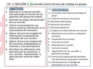 UD. 3. SECCIÓN 1. La reunión como técnica de trabajo en grupo
 OBJETIVOSOBJETIVOS
1. Seleccionar el tipo de reunión
más adecuada en función de los
objetivos del equipo de trabajo.
2. Describir las etapas del desarrollo
de una reunión.
3. Valorar la necesidad de una
buena y diversa información en la
convocatoria de reuniones.
4. Aplicar técnicas de recogida de
información y evaluación de
resultados de una reunión.
5. Aplicar técnicas de moderación
de reuniones, adaptándolas al
contexto y a los participantes
6. Identificar los diferentes roles
ejercidos por los asistentes a
una reunión, favoreciendo la
participación activa de todos
ellos.
 CONTENIDOSCONTENIDOS
1.1. La reunión como técnica de trabajo en
grupo
1.2. Tipos de reuniones y funciones
A. Reuniones informativas
B. Reuniones consultivas
C. Reuniones decisorias
1.3. Etapas en el desarrollo de una reunión
A. Determinar si la reunión es realmente
necesaria
B. Preparación de la reunión
C. Inicio de la reunión
D. Desarrollo de la reunión
E. Final de la reunión
F. Seguimiento de los acuerdos y
decisiones tomadas
1.4. Técnicas de moderación de reuniones
Uso de dinámicas de grupo en reuniones.
1.5. Identificación de la tipología de
participantes en una reunión
 