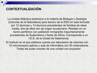 CONTEXTUALIZACIÓN La unidad didáctica pertenece a la materia de Biología y Geología (Ciencias de la Naturaleza) para tercero de la ESO en aula formada por 12 alumnas y 13 alumnos procedentes de familias de clase media, dos de ellos son de origen ecuatoriano. Residen en un barrio periférico con población inmigrante mayoritariamente procedentes de Sudamérica y Norte de África. Corresponde a un I.E.S. de la ciudad de Salamanca. El instituto en el que estamos cuenta con laboratorio de ciencias con 10 microscopios ópticos y aula de informática con 20 ordenadores. Todas las aulas constan de una unidad con proyector. 