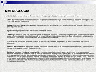 METODOLOGIA La unidad didáctica se estructura en  9 sesiones de 1 hora, una práctica de laboratorio y una salida de campo. Clase expositiva  de los contenidos apoyada en presentaciones con dibujos sobre anatomía y procesos fisiológicos, así como aplicaciones interactivas.  Repaso  utilizando  mapas conceptuales  que realizarán los alumnos con ayuda del profesor, que servirán de introducción en la siguiente sesión. Ejercicios  de preguntas cortas individuales para hacer en casa. Debate  por medio de foros con participación del alumnado e invitando a profesores y padres si así lo deciden los alumnos sobre enfermedades de transmisión sexual, su prevención y métodos anticonceptivos. Esta actividad será utilizada como diagnóstico para valorar los conocimientos del alumnado sobre el tema. Posibilidad de ampliar las sesiones a través de seminarios o  tutorías  sobre algún de tema de interés a elección del alumnado. Práctica de laboratorio . Trabajo en parejas. Valoración seminal: cálculo de concentración espermática e identificación de formas anormales en muestra de semen equino. Salida de campo  y  trabajo de investigación . Aplicaciones de la tecnología de la reproducción en la fauna salvaje y especies en peligro de extinción: visita al Instituto Nacional de Investigación Agrario (INIA, av.Puerta de Hierro s/n Madrid) en la que se recorrerán los diferentes laboratorios para ser atendidos por los investigadores que expondrán los proyectos relacionados con la conservación de material genético de animales de granja y fauna salvaje que llevan a cabo.  Posterior presentación de un trabajo final sobre una especie en peligro de extinción y los programas que se están desarrollando en la actualidad sobre ella. Los alumnos investigarán y se documentarán sobre trabajos científicos publicados en fuentes revisadas por el profesor. 