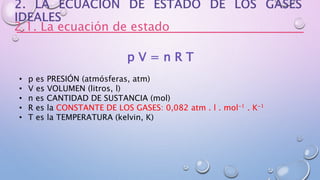 2.1. La ecuación de estado
p V = n R T
• p es PRESIÓN (atmósferas, atm)
• V es VOLUMEN (litros, l)
• n es CANTIDAD DE SUSTANCIA (mol)
• R es la CONSTANTE DE LOS GASES: 0,082 atm . l . mol-1 . K-1
• T es la TEMPERATURA (kelvin, K)
 