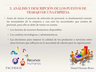 3. ANÁLISIS Y DESCRIPCIÓN DE LOS PUESTOS DE
TRABAJO DE UNA EMPRESA
❖ Antes de iniciar el proceso de selección de personal, es fundamental conocer
las necesidades de la empresa y con esto las necesidades que existen de
personal, para ello se debe de tomar en cuenta:
❖ Los factores de recursos ﬁnancieros disponibles
❖ Los cambios tecnológicos y administrativos
❖ Las decisiones para mejorar la calidad de los productos o servicios entre
otros factores que inﬂuyan en la necesidad de talento para la organización.
Daniel Onorato BravoFAG 2ºBACH
 