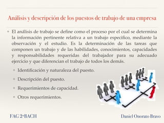 Análisis y descripción de los puestos de trabajo de una empresa
❖ El análisis de trabajo se deﬁne como el proceso por el cual se determina
la información pertinente relativa a un trabajo especiﬁco, mediante la
observación y el estudio. Es la determinación de las tareas que
componen un trabajo y de las habilidades, conocimientos, capacidades
y responsabilidades requeridas del trabajador para su adecuado
ejercicio y que diferencian el trabajo de todos los demás.
❖ Identiﬁcación y naturaleza del puesto.
❖ Descripción del puesto.
❖ Requerimientos de capacidad.
❖ Otros requerimientos.
Daniel Onorato BravoFAG 2ºBACH
 
