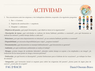 ACTIVIDAD
1. Nos encontramos ante tres empresas y tres trabajadores distintos, responde a las siguientes preguntas:
1. Bar—> Cocinero
2. Empresa de construcción—> arquitecta
3. Hospital—> enfermero
- Objetivos del puesto: ¿qué papel desempeña y qué objetivos tiene en la organización?
- Descripción de tareas: ¿qué actividades se realizan de forma habitual, periódica u ocasional?, ¿con qué frecuencia se
realizan las mismas? ¿cuánto tiempo dedica a cada una?
- Relaciones: ¿con qué otros departamentos se relaciona?, ¿es un contacto habitual, periódico u ocasional?
- Disponibilidad: ¿es necesaria disponibilidad para viajar?, ¿requiere traslado?
- Documentación: ¿qué documentos se manejan habitualmente?, ¿qué documentos se generan?
- Ambiente: ¿en qué condiciones ambientales se realiza el trabajo?
- Riesgos: ¿existen riesgos de accidentes laborales?, ¿durante cuánto tiempo se expone a los empleados a un riesgo?, ¿la
realización de las tareas ponen en riesgo a terceras personas?
- Dedicación: ¿en qué horario se desempeña?, ¿existen limitaciones para el disfrute de las vacaciones?, ¿se trabajan los ﬁnes
de semana?
- Integración: ¿qué formación inicial se requiere para cubrir las exigencias del puesto?, ¿forma parte de algún plan de
carrera?, ¿existe plan de acogida?
Daniel Onorato BravoFAG 2ºBACH
 