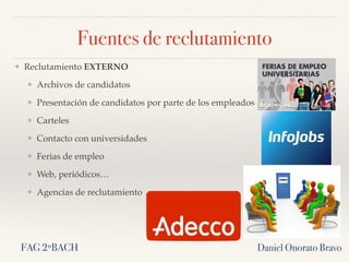 Fuentes de reclutamiento
❖ Reclutamiento EXTERNO
❖ Archivos de candidatos
❖ Presentación de candidatos por parte de los empleados
❖ Carteles
❖ Contacto con universidades
❖ Ferias de empleo
❖ Web, periódicos…
❖ Agencias de reclutamiento
Daniel Onorato BravoFAG 2ºBACH
 