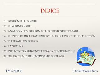 ÍNDICE
1. GESTIÓN DE LOS RRHH
2. FUNCIONES RRHH
3. ANÁLISIS Y DESCRIPCIÓN DE LOS PUESTOS DE TRABAJO
4. FUENTES DE RECLUTAMIENTOS Y FASES DEL PROCESO DE SELECCIÓN
5. CONTRATO Y SUS TIPOS
6. LA NÓMINA
7. INCENTIVOS Y SUBVENCIONES A LA CONTRATACIÓN
8. OBLIGACIONES DEL EMPRESARIO CON LA SS
Daniel Onorato BravoFAG 2ºBACH
 