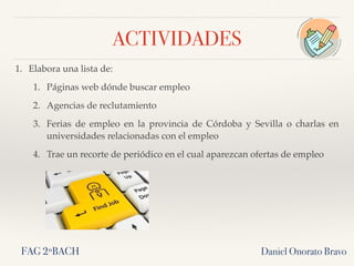 ACTIVIDADES
1. Elabora una lista de:
1. Páginas web dónde buscar empleo
2. Agencias de reclutamiento
3. Ferias de empleo en la provincia de Córdoba y Sevilla o charlas en
universidades relacionadas con el empleo
4. Trae un recorte de periódico en el cual aparezcan ofertas de empleo
Daniel Onorato BravoFAG 2ºBACH
 