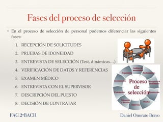 ❖ En el proceso de selección de personal podemos diferenciar las siguientes
fases:
1. RECEPCIÓN DE SOLICITUDES
2. PRUEBAS DE IDONEIDAD
3. ENTREVISTA DE SELECCIÓN (Test, dinámicas…)
4. VERIFICACIÓN DE DATOS Y REFERENCIAS
5. EXAMEN MÉDICO
6. ENTREVISTA CON EL SUPERVISOR
7. DESCRIPCIÓN DEL PUESTO
8. DECISIÓN DE CONTRATAR
Daniel Onorato Bravo
Fases del proceso de selección
FAG 2ºBACH
 