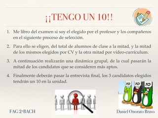 ¡¡TENGO UN 10!!
1. Me libro del examen si soy el elegido por el profesor y los compañeros
en el siguiente proceso de selección.
2. Para ello se eligen, del total de alumnos de clase a la mitad, y la mitad
de los mismos elegidos por CV y la otra mitad por vídeo-currículum.
3. A continuación realizarán una dinámica grupal, de la cual pasarán la
mitad de los candidatos que se consideren más aptos.
4. Finalmente deberán pasar la entrevista ﬁnal, los 3 candidatos elegidos
tendrán un 10 en la unidad.
Daniel Onorato BravoFAG 2ºBACH
 