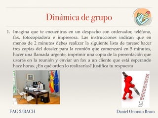 Dinámica de grupo
1. Imagina que te encuentras en un despacho con ordenador, teléfono,
fax, fotocopiadora e impresora. Las instrucciones indican que  en
menos de 2 minutos debes realizar la siguiente lista de tareas: hacer
tres copias del dossier para la reunión que comenzará en 5 minutos,
hacer una llamada urgente, imprimir una copia de la presentación que
usarás en la reunión y enviar un fax a un cliente que está esperando
hace horas. ¿En qué orden lo realizarías? Justiﬁca tu respuesta
Daniel Onorato BravoFAG 2ºBACH
 