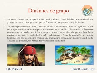 1. Para esta dinámica se escogen 8 seleccionados, el resto harán la labor de entrevistadores
y deberán tomar notas, para escoger las 3 personas que pasan a la siguiente fase.
2. Tú y siete personas más os encontráis en una isla desierta fruto del naufragio del crucero
en el que pasabais unas tranquilas vacaciones en el pacíﬁco. Encontráis un bote con
enseres que os pueden ser útiles y asegurar vuestra supervivencia, pero el bote lleva
escrito un mensaje, de los 8 objetos, sólo podrás escoger 5 por la maldición del capitán
Sparrow. Los objetos son: una brújula, una manta, una bengala, un mechero, una botella
de agua, un botiquín, un paracaídas y una sierra de madera.
Daniel Onorato BravoFAG 2ºBACH
Dinámica de grupo
 