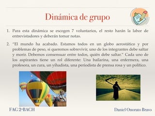 1. Para esta dinámica se escogen 7 voluntarios, el resto harán la labor de
entrevistadores y deberán tomar notas.
2. “El mundo ha acabado. Estamos todos en un globo aerostático y por
problemas de peso, si queremos sobrevivir, uno de los integrantes debe saltar
y morir. Debemos consensuar entre todos, quién debe saltar.” Cada uno de
los aspirantes tiene un rol diferente: Una bailarina, una enfermera, una
profesora, un cura, un yihadista, una periodista de prensa rosa y un político.
Daniel Onorato Bravo
Dinámica de grupo
FAG 2ºBACH
 