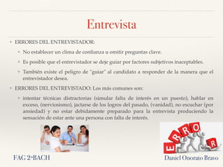 Entrevista
❖ ERRORES DEL ENTREVISTADOR:
❖ No establecer un clima de conﬁanza u omitir preguntas clave.
❖ Es posible que el entrevistador se deje guiar por factores subjetivos inaceptables.
❖ También existe el peligro de "guiar" al candidato a responder de la manera que el
entrevistador desea.
❖ ERRORES DEL ENTREVISTADO: Los más comunes son:
❖ intentar técnicas distractorias (simular falta de interés en un puesto), hablar en
exceso, (nerviosismo), jactarse de los logros del pasado, (vanidad), no escuchar (por
ansiedad) y no estar debidamente preparado para la entrevista produciendo la
sensación de estar ante una persona con falta de interés.
Daniel Onorato BravoFAG 2ºBACH
 