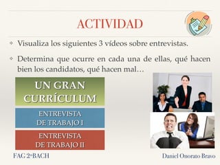 ACTIVIDAD
❖ Visualiza los siguientes 3 vídeos sobre entrevistas.
❖ Determina que ocurre en cada una de ellas, qué hacen
bien los candidatos, qué hacen mal…
Daniel Onorato Bravo
UN GRAN
CURRÍCULUM
ENTREVISTA
DE TRABAJO I
ENTREVISTA
DE TRABAJO II
FAG 2ºBACH
 