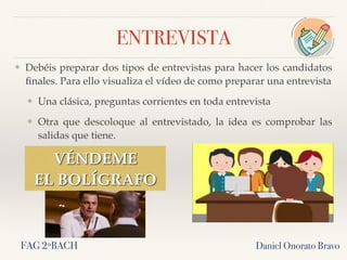 ENTREVISTA
❖ Debéis preparar dos tipos de entrevistas para hacer los candidatos
ﬁnales. Para ello visualiza el vídeo de como preparar una entrevista
❖ Una clásica, preguntas corrientes en toda entrevista
❖ Otra que descoloque al entrevistado, la idea es comprobar las
salidas que tiene.
Daniel Onorato Bravo
VÉNDEME
EL BOLÍGRAFO
FAG 2ºBACH
 