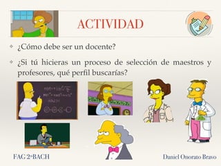 ACTIVIDAD
❖ ¿Cómo debe ser un docente?
❖ ¿Si tú hicieras un proceso de selección de maestros y
profesores, qué perﬁl buscarías?
Daniel Onorato BravoFAG 2ºBACH
 