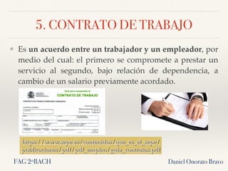 5. CONTRATO DE TRABAJO
Daniel Onorato Bravo
❖ Es un acuerdo entre un trabajador y un empleador, por
medio del cual: el primero se compromete a prestar un
servicio al segundo, bajo relación de dependencia, a
cambio de un salario previamente acordado.
https://www.sepe.es/contenidos/que_es_el_sepe/
publicaciones/pdf/pdf_empleo/guia_contratos.pdf
FAG 2ºBACH
 