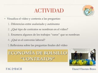 ACTIVIDAD
❖ Visualiza el vídeo y contesta a las preguntas:
1. Diferencias entre asalariado y autónomo
2. ¿Qué tipo de contratos se nombran en el vídeo?
3. Enumera algunos de los trabajos “raros” que se nombran
4. ¿Qué es el convenio laboral?
5.Reﬂexiona sobre las preguntas ﬁnales del vídeo
Daniel Onorato Bravo
ECONOMÍA DE BOLSILLO
“CONTRATOS”
FAG 2ºBACH
 